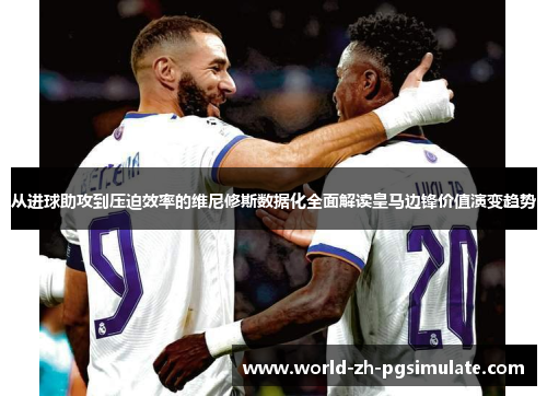 从进球助攻到压迫效率的维尼修斯数据化全面解读皇马边锋价值演变趋势