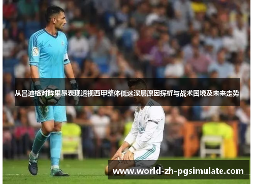 从吕迪格对阵里昂表现透视西甲整体低迷深层原因探析与战术困境及未来走势