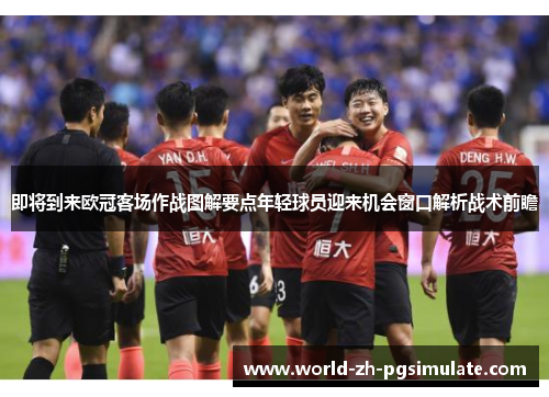 即将到来欧冠客场作战图解要点年轻球员迎来机会窗口解析战术前瞻