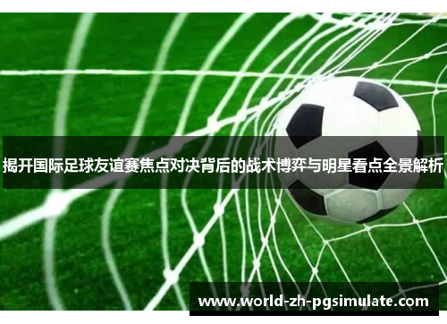 揭开国际足球友谊赛焦点对决背后的战术博弈与明星看点全景解析