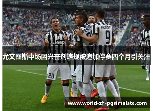 尤文图斯中场因兴奋剂违规被追加停赛四个月引关注